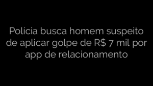 ​Polícia busca homem suspeito de aplicar golpe de R$ 7 mil por app de relacionamento 